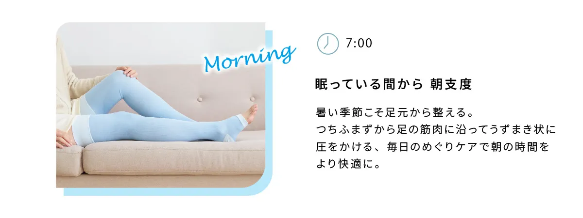 眠っている間から朝自宅。暑い季節こそ足元から整える。つちふまずから足の筋肉に沿ってうずまき状に圧をかける、毎日のめぐりケアで朝の時間をより快適に。