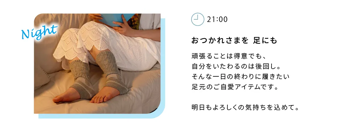 おつかれさまを足にも。頑張ることは得意でも、自分をいたわるのは後回し。そんな一日の終わりに履きたい足元のご自愛アイテムです。明日もよろしくの気持ちをこめて。